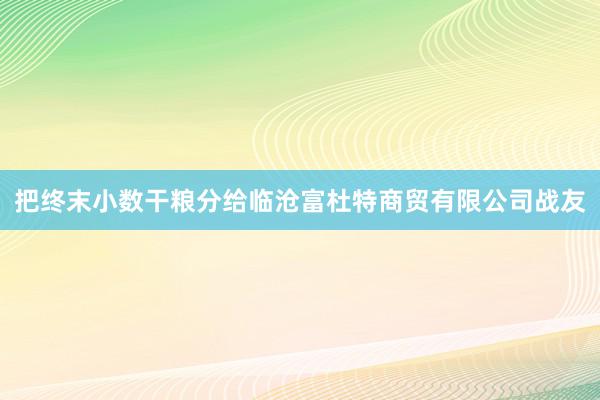 把终末小数干粮分给临沧富杜特商贸有限公司战友