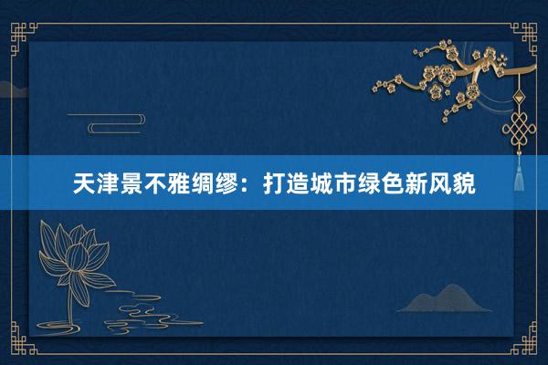 天津景不雅绸缪：打造城市绿色新风貌