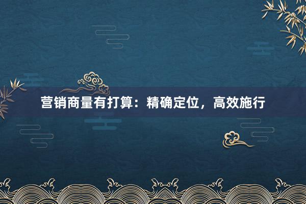 营销商量有打算：精确定位，高效施行